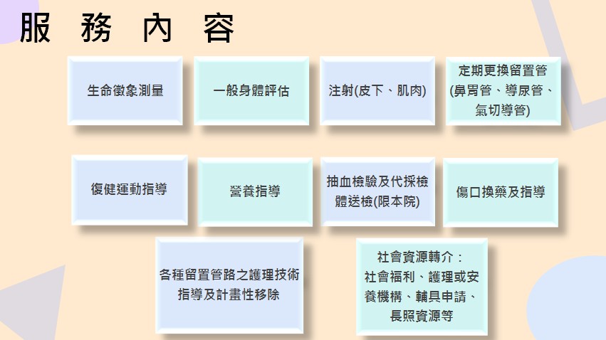服務內容：生命徵象測量、一般身體評估、注射(皮下、肌肉)、定期更換留置管(鼻胃管、導尿管、氣切導管)
、各種留置管路之護理技術指導及計畫性移除、抽血檢驗及代採檢體送檢(限本院)、傷口換藥及指導、營養指導、復健運動指導、社會資源轉介：        社會福利、護理或安養機構、輔具申請、長照資源等