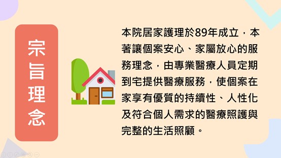 宗旨理念：本院居家護理於89年成立，本著讓個案安心、家屬放心的服務理念，由專業醫療人員定期到宅提供醫療服務，使個案在家享有優質的持續性、人性化及符合個人需求的醫療照護與完整的生活照顧
